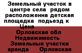 Земельный участок в центре села. рядом расположенна детская площадка, подьезд к  › Цена ­ 400 000 - Орловская обл. Недвижимость » Земельные участки аренда   . Орловская обл.